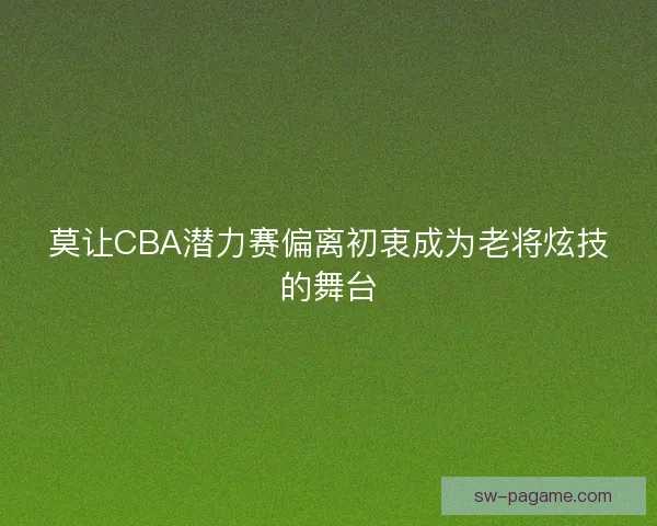 莫让CBA潜力赛偏离初衷成为老将炫技的舞台