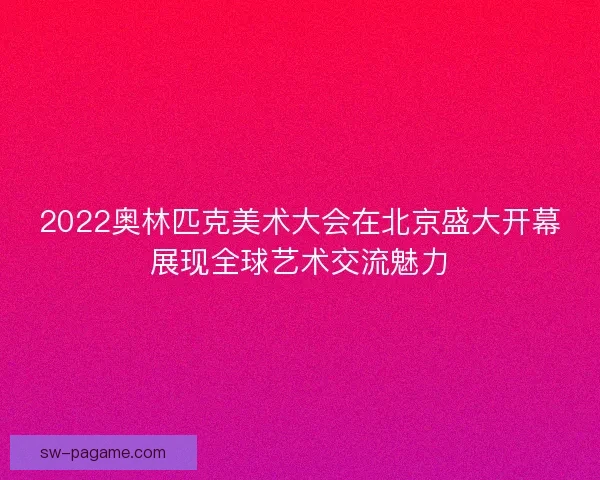 2022奥林匹克美术大会在北京盛大开幕展现全球艺术交流魅力