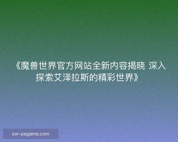 《魔兽世界官方网站全新内容揭晓 深入探索艾泽拉斯的精彩世界》