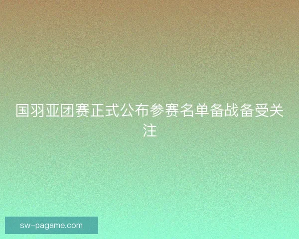 国羽亚团赛正式公布参赛名单备战备受关注