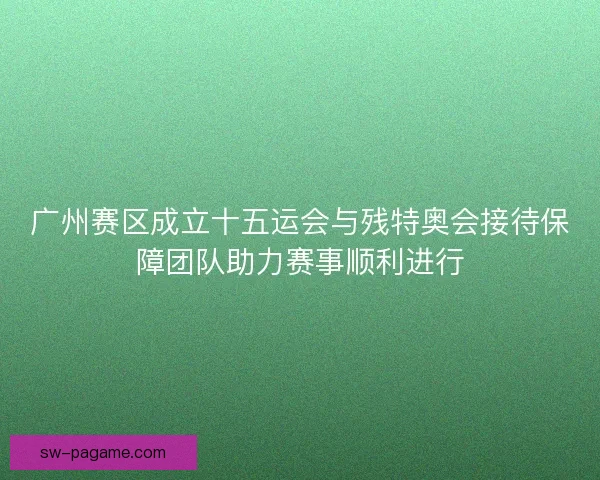 广州赛区成立十五运会与残特奥会接待保障团队助力赛事顺利进行