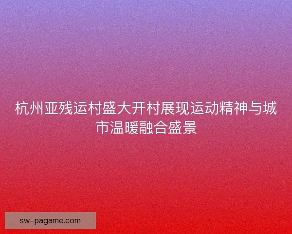 杭州亚残运村盛大开村展现运动精神与城市温暖融合盛景