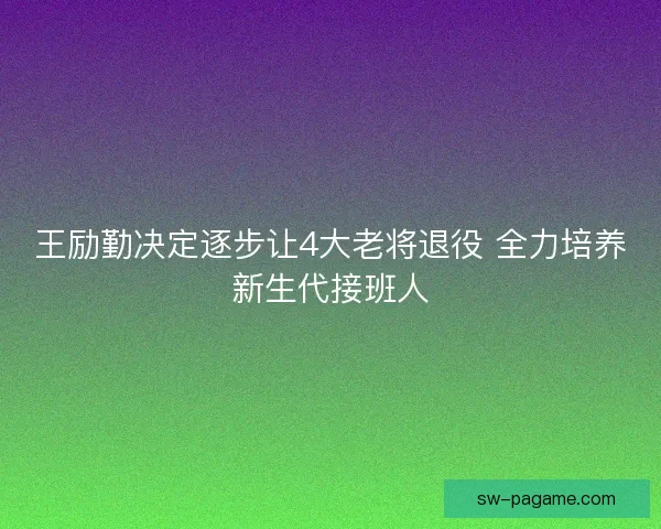 王励勤决定逐步让4大老将退役 全力培养新生代接班人