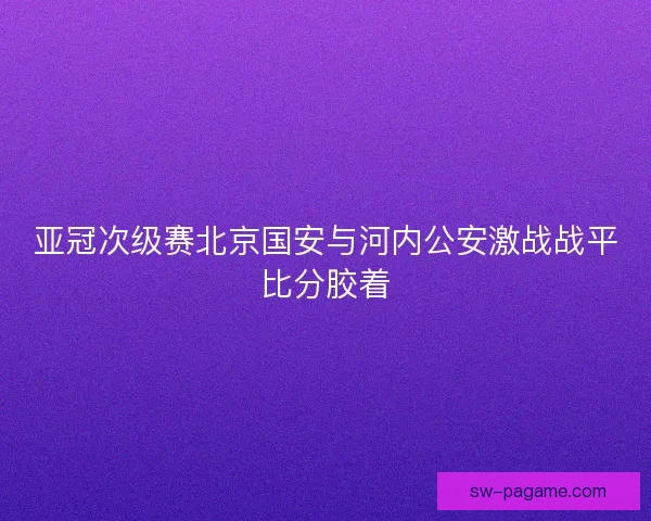 亚冠次级赛北京国安与河内公安激战战平比分胶着
