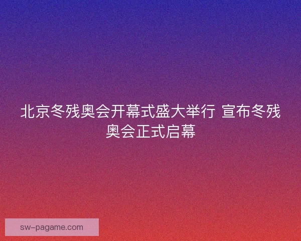 北京冬残奥会开幕式盛大举行 宣布冬残奥会正式启幕