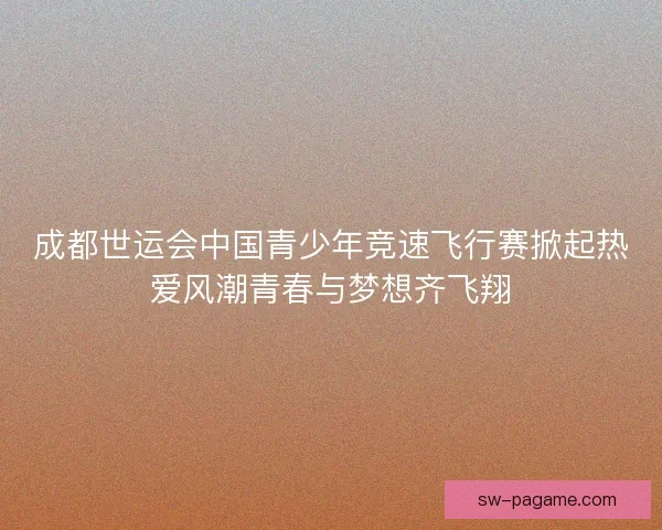 成都世运会中国青少年竞速飞行赛掀起热爱风潮青春与梦想齐飞翔