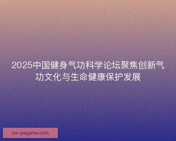 2025中国健身气功科学论坛聚焦创新气功文化与生命健康保护发展 2025中国健身气功科学论坛聚焦创新气功文化与生命健康保护发展