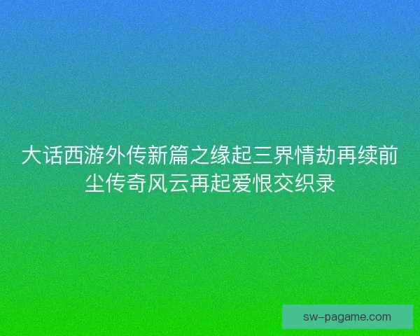 大话西游外传新篇之缘起三界情劫再续前尘传奇风云再起爱恨交织录