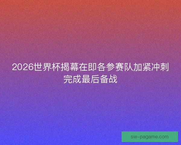 2026世界杯揭幕在即各参赛队加紧冲刺完成最后备战