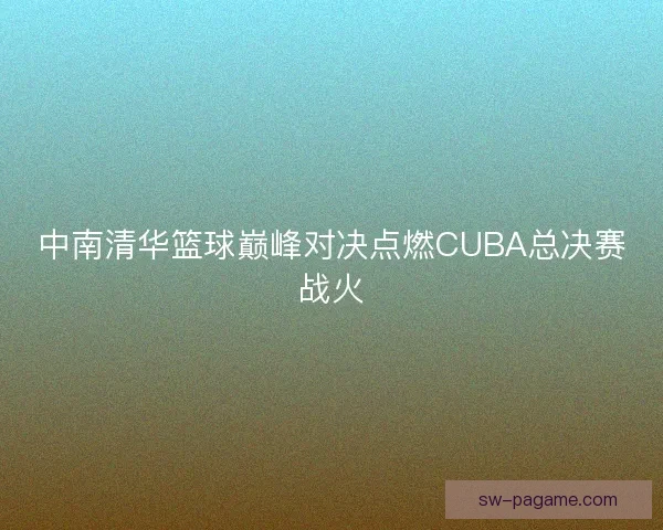 中南清华篮球巅峰对决点燃CUBA总决赛战火