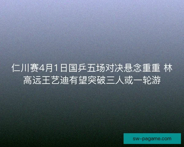 仁川赛4月1日国乒五场对决悬念重重 林高远王艺迪有望突破三人或一轮游