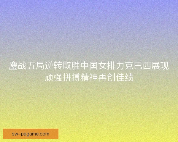 鏖战五局逆转取胜中国女排力克巴西展现顽强拼搏精神再创佳绩