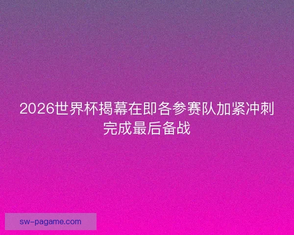 2026世界杯揭幕在即各参赛队加紧冲刺完成最后备战