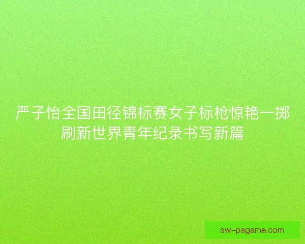 严子怡全国田径锦标赛女子标枪惊艳一掷刷新世界青年纪录书写新篇