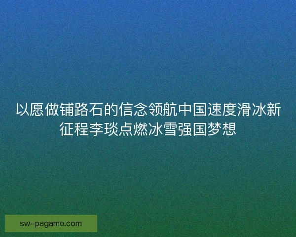 以愿做铺路石的信念领航中国速度滑冰新征程李琰点燃冰雪强国梦想