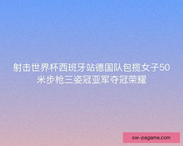 射击世界杯西班牙站德国队包揽女子50米步枪三姿冠亚军夺冠荣耀
