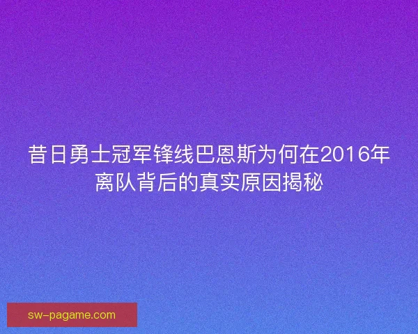 昔日勇士冠军锋线巴恩斯为何在2016年离队背后的真实原因揭秘