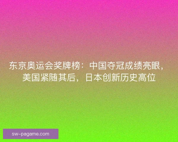 东京奥运会奖牌榜：中国夺冠成绩亮眼，美国紧随其后，日本创新历史高位